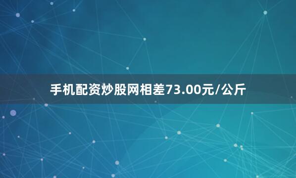 手机配资炒股网相差73.00元/公斤
