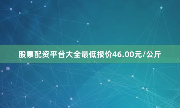 股票配资平台大全最低报价46.00元/公斤