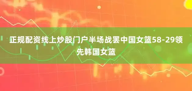 正规配资线上炒股门户半场战罢中国女篮58-29领先韩国女篮
