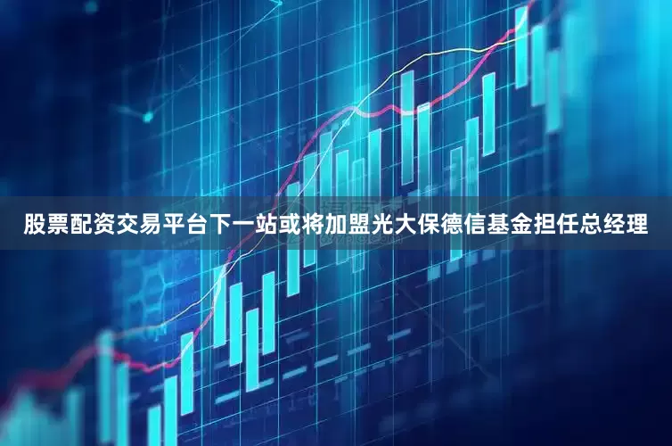 股票配资交易平台下一站或将加盟光大保德信基金担任总经理