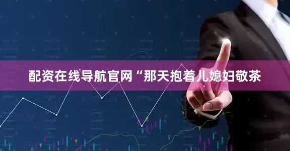 配资在线导航官网“那天抱着儿媳妇敬茶