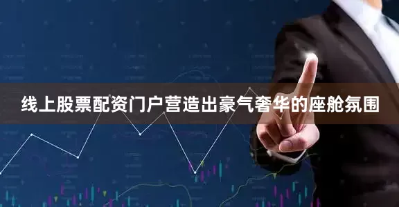 线上股票配资门户营造出豪气奢华的座舱氛围