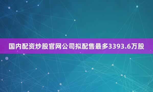国内配资炒股官网公司拟配售最多3393.6万股