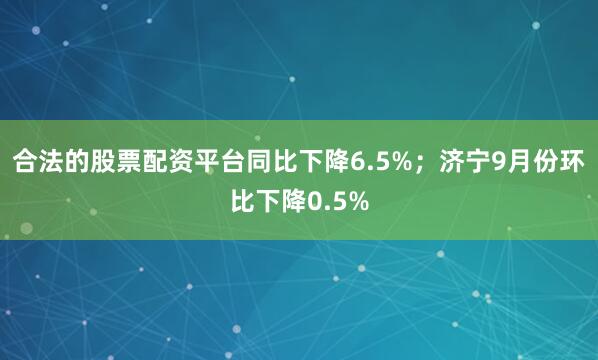 合法的股票配资平台同比下降6.5%；济宁9月份环比下降0.5%