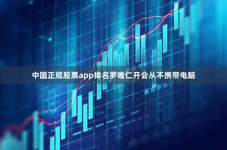 中国正规股票app排名罗唯仁开会从不携带电脑