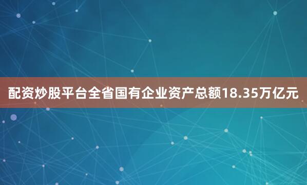 配资炒股平台全省国有企业资产总额18.35万亿元
