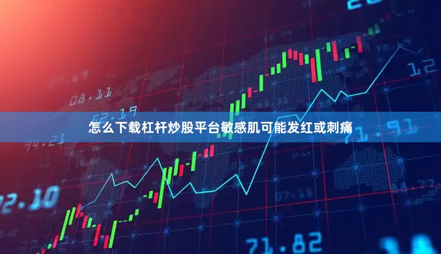 怎么下载杠杆炒股平台敏感肌可能发红或刺痛
