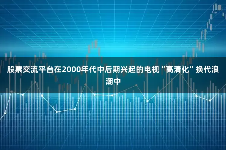 股票交流平台在2000年代中后期兴起的电视“高清化”换代浪潮中