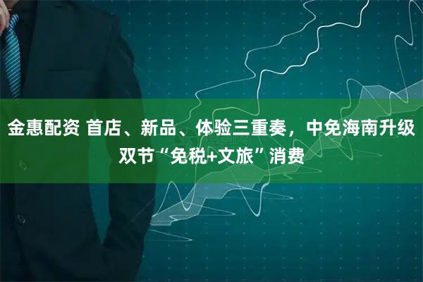 金惠配资 首店、新品、体验三重奏,中免海南升级双节“免税+文旅”消费