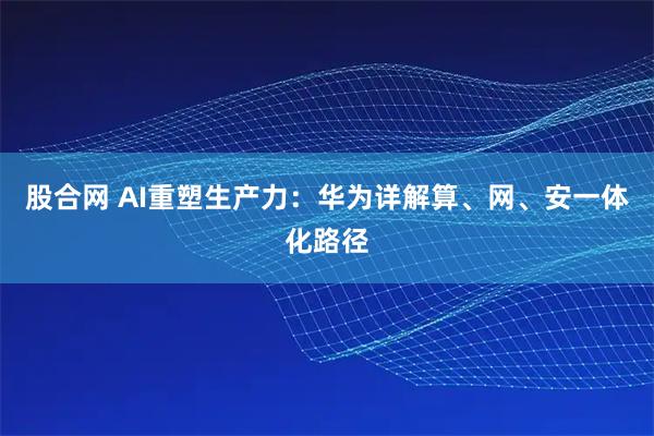 股合网 AI重塑生产力:华为详解算、网、安一体化路径