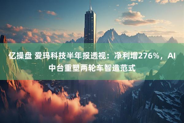 亿操盘 爱玛科技半年报透视:净利增276%,AI中台重塑两轮车智造范式