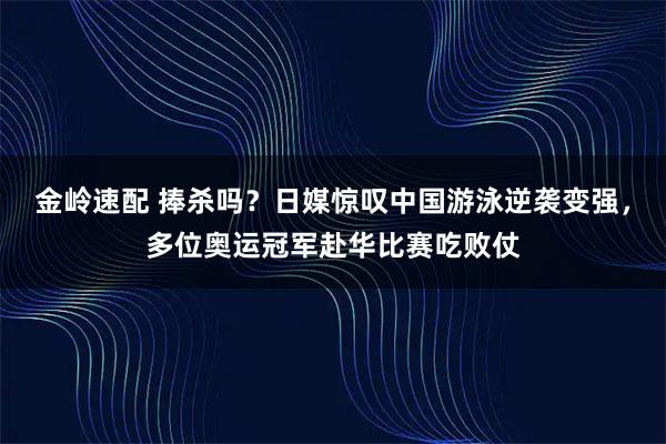 金岭速配 捧杀吗？日媒惊叹中国游泳逆袭变强，多位奥运冠军赴华比赛吃败仗