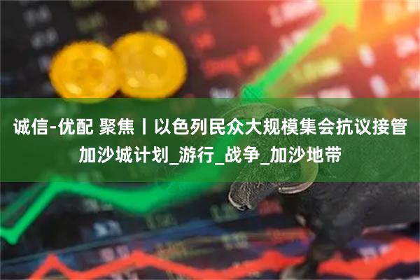 诚信-优配 聚焦丨以色列民众大规模集会抗议接管加沙城计划_游行_战争_加沙地带