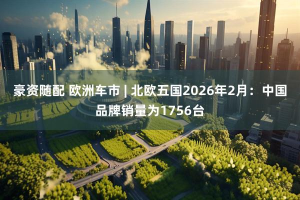 豪资随配 欧洲车市 | 北欧五国2026年2月:中国品牌销量为1756台