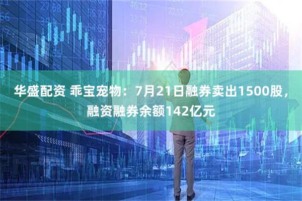华盛配资 乖宝宠物：7月21日融券卖出1500股，融资融券余额142亿元