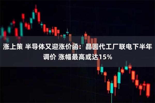 涨上策 半导体又迎涨价函：晶圆代工厂联电下半年调价 涨幅最高或达15%