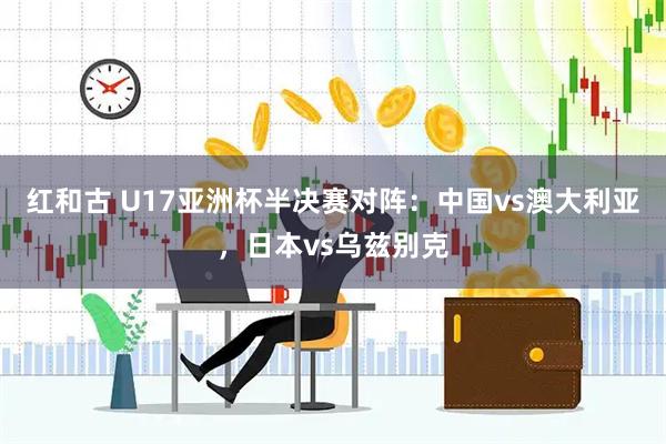 红和古 U17亚洲杯半决赛对阵：中国vs澳大利亚，日本vs乌兹别克