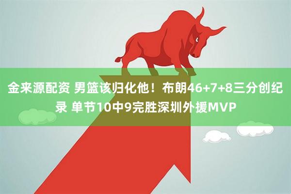 金来源配资 男篮该归化他！布朗46+7+8三分创纪录 单节10中9完胜深圳外援MVP