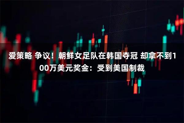 爱策略 争议！朝鲜女足队在韩国夺冠 却拿不到100万美元奖金：受到美国制裁
