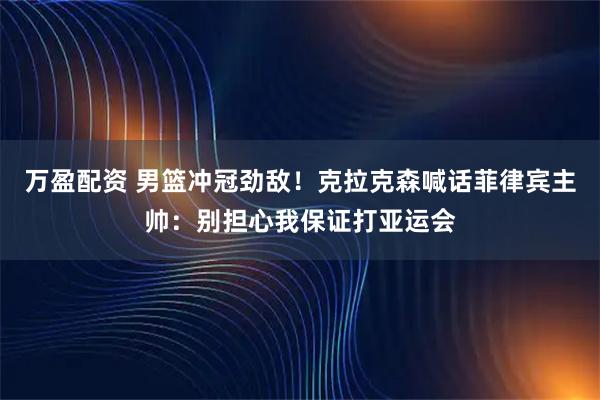 万盈配资 男篮冲冠劲敌！克拉克森喊话菲律宾主帅：别担心我保证打亚运会