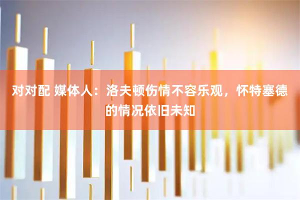 对对配 媒体人：洛夫顿伤情不容乐观，怀特塞德的情况依旧未知
