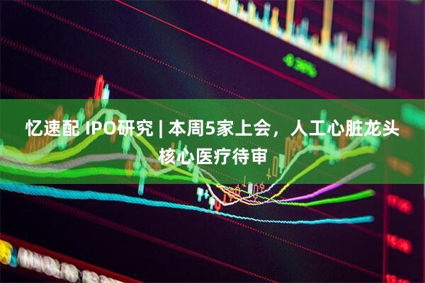 忆速配 IPO研究 | 本周5家上会，人工心脏龙头核心医疗待审