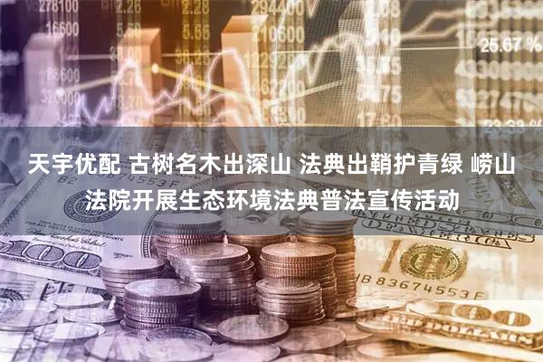 天宇优配 古树名木出深山 法典出鞘护青绿 崂山法院开展生态环境法典普法宣传活动